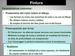 Pintura
Características comunes:
• Predominio del color sobre el dibujo
- Las forman se crean con manchas de color y no con el dibujo
- Se utilizan colores vivos y cálidos
- Se emplea la técnica del óleo junto con la del fresco
• Predominio del color sobre el dibujo
- Las forman se crean con manchas de color y no con el dibujo
- Se utilizan colores vivos y cálidos
- Se emplea la técnica del óleo junto con la del fresco
• Preocupación por la luz
- El Claroscuro: se alternan zonas oscuras con zonas iluminadas
- Mediante el juego de luces y sombras se modelas las formas y
se dota de profundidad a la composición
- Con Caravaggio la pintura evoluciona hacia el tenebrismo
• Realismo
- Se representan la realidad tal y como aparece, sin idealizarla
- Se copian modelos de la vida real
• Realismo
- Se representan la realidad tal y como aparece, sin idealizarla
- Se copian modelos de la vida real
 