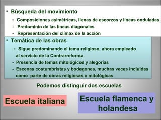 • Temática de las obras
- Sigue predominando el tema religioso, ahora empleado
al servicio de la Contrarreforma.
- Presencia de temas mitológicos y alegorías
- Escenas costumbristas y bodegones, muchas veces incluidas
como parte de obras religiosas o mitológicas
• Búsqueda del movimiento
- Composiciones asimétricas, llenas de escorzos y líneas onduladas
- Predominio de las líneas diagonales
- Representación del clímax de la acción
Podemos distinguir dos escuelas
Escuela italiana Escuela flamenca y
holandesa
 