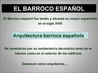 EL BARROCO ESPAÑOL
Arquitectura barroca española
El Barroco español fue tardío y alcanzó su mayor expansión
en el siglo XVIII
Se caracteriza por su exuberancia decorativa tanto en el
interior como en el exterior de los edificios
Destacan como arquitectos…
 