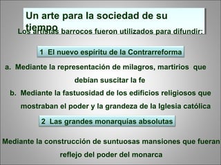 Un arte para la sociedad de su
tiempo
Un arte para la sociedad de su
tiempoLos artistas barrocos fueron utilizados para difundir:
1 El nuevo espíritu de la Contrarreforma
2 Las grandes monarquías absolutas
b. Mediante la fastuosidad de los edificios religiosos que
mostraban el poder y la grandeza de la Iglesia católica
Mediante la construcción de suntuosas mansiones que fueran
reflejo del poder del monarca
a. Mediante la representación de milagros, martirios que
debían suscitar la fe
 