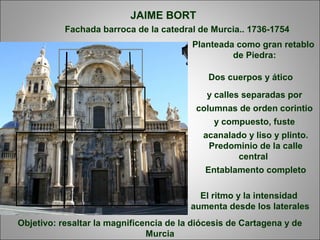 Fachada barroca de la catedral de Murcia.. 1736-1754
JAIME BORT
Planteada como gran retablo
de Piedra:
Dos cuerpos y ático
y calles separadas por
columnas de orden corintio
y compuesto, fuste
acanalado y liso y plinto.
Predominio de la calle
central
Entablamento completo
Objetivo: resaltar la magnificencia de la diócesis de Cartagena y de
Murcia
El ritmo y la intensidad
aumenta desde los laterales
 