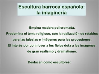 Escultura barroca española:
la imaginería
Emplea madera policromada.
Predomina el tema religioso, con la realización de retablos
para las iglesias e imágenes para las procesiones.
El interés por conmover a los fieles dota a las imágenes
de gran realismo y dramatismo.
Destacan como escultores:
 