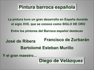 Pintura barroca españolaPintura barroca española
La pintura tuvo un gran desarrollo en España durante
el siglo XVII, que se conoce como SIGLO DE ORO
Entre los pintores del Barroco español destacan
José de Ribera Francisco de Zurbarán
Bartolomé Esteban Murillo
Y el gran maestro…
Diego de VelázquezDiego de Velázquez
 