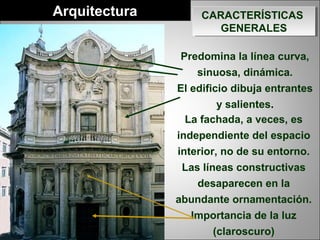 Predomina la línea curva,
sinuosa, dinámica.
El edificio dibuja entrantes
y salientes.
CARACTERÍSTICAS
GENERALES
CARACTERÍSTICAS
GENERALES
Arquitectura
La arquitectura destaca sobre
la escultura y la pintura.
La fachada, a veces, es
independiente del espacio
interior, no de su entorno.
Las líneas constructivas
desaparecen en la
abundante ornamentación.
Importancia de la luz
(claroscuro)
 