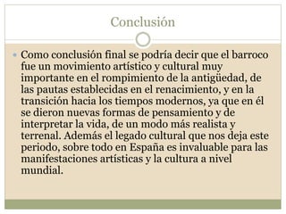 Conclusión
 Como conclusión final se podría decir que el barroco
fue un movimiento artístico y cultural muy
importante en el rompimiento de la antigüedad, de
las pautas establecidas en el renacimiento, y en la
transición hacia los tiempos modernos, ya que en él
se dieron nuevas formas de pensamiento y de
interpretar la vida, de un modo más realista y
terrenal. Además el legado cultural que nos deja este
periodo, sobre todo en España es invaluable para las
manifestaciones artísticas y la cultura a nivel
mundial.
 