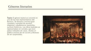 Géneros literarios
Teatro: El género teatral se convirtió en
uno de los más representativos del
Barroco. Se llevaron a escena gran
cantidad y variedad de asuntos:
religiosos, caballerescos, pastoriles,
sucesos históricos. Las obras teatrales se
representaban en corrales, que eran
patios rodeados de casas. Asistía un
público ansioso de ver acción y deseoso
de ser sorprendido.
 