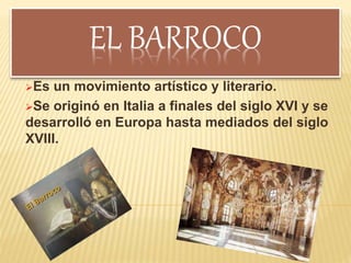 EL BARROCO
Es un movimiento artístico y literario.
Se originó en Italia a finales del siglo XVI y se
desarrolló en Europa hasta mediados del siglo
XVIII.
 