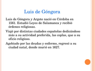 Luis de Góngora Luis de Góngora y Argote nació en Córdoba en 1561. Estudió Leyes de Salamanca y recibió órdenes religiosas. Viajó por distintas ciudades españolas dedicándose más a su actividad preferida, las coplas, que a su oficio religioso. Agobiado por las deudas y enfermo, regresó a su ciudad natal, donde murió en 1627. 