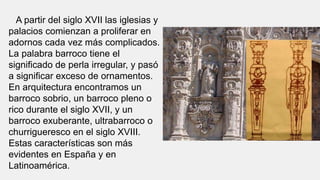 A partir del siglo XVII las iglesias y
palacios comienzan a proliferar en
adornos cada vez más complicados.
La palabra barroco tiene el
significado de perla irregular, y pasó
a significar exceso de ornamentos.
En arquitectura encontramos un
barroco sobrio, un barroco pleno o
rico durante el siglo XVII, y un
barroco exuberante, ultrabarroco o
churrigueresco en el siglo XVIII.
Estas características son más
evidentes en España y en
Latinoamérica.
 