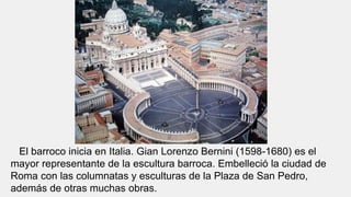 El barroco inicia en Italia. Gian Lorenzo Bernini (1598-1680) es el
mayor representante de la escultura barroca. Embelleció la ciudad de
Roma con las columnatas y esculturas de la Plaza de San Pedro,
además de otras muchas obras.
 