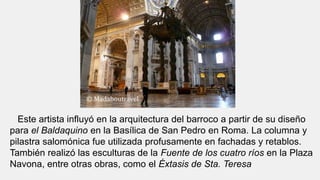Este artista influyó en la arquitectura del barroco a partir de su diseño
para el Baldaquino en la Basílica de San Pedro en Roma. La columna y
pilastra salomónica fue utilizada profusamente en fachadas y retablos.
También realizó las esculturas de la Fuente de los cuatro ríos en la Plaza
Navona, entre otras obras, como el Éxtasis de Sta. Teresa
 