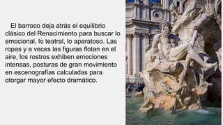 El barroco deja atrás el equilibrio
clásico del Renacimiento para buscar lo
emocional, lo teatral, lo aparatoso. Las
ropas y a veces las figuras flotan en el
aire, los rostros exhiben emociones
intensas, posturas de gran movimiento
en escenografías calculadas para
otorgar mayor efecto dramático.
 
