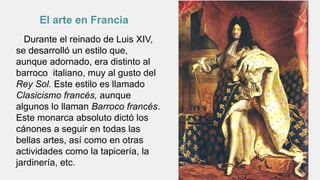 Durante el reinado de Luis XIV,
se desarrolló un estilo que,
aunque adornado, era distinto al
barroco italiano, muy al gusto del
Rey Sol. Este estilo es llamado
Clasicismo francés, aunque
algunos lo llaman Barroco francés.
Este monarca absoluto dictó los
cánones a seguir en todas las
bellas artes, así como en otras
actividades como la tapicería, la
jardinería, etc.
El arte en Francia
 
