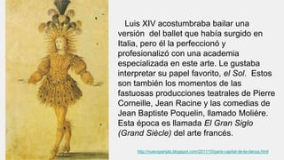Luis XIV acostumbraba bailar una
versión del ballet que había surgido en
Italia, pero él la perfeccionó y
profesionalizó con una academia
especializada en este arte. Le gustaba
interpretar su papel favorito, el Sol. Estos
son también los momentos de las
fastuosas producciones teatrales de Pierre
Corneille, Jean Racine y las comedias de
Jean Baptiste Poquelin, llamado Moliére.
Esta época es llamada El Gran Siglo
(Grand Siècle) del arte francés.
http://nuevoperiplo.blogspot.com/2011/10/paris-capital-de-la-danza.html
 