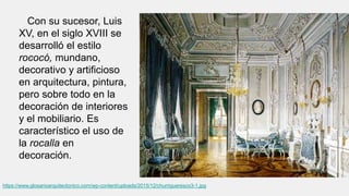 Con su sucesor, Luis
XV, en el siglo XVIII se
desarrolló el estilo
rococó, mundano,
decorativo y artificioso
en arquitectura, pintura,
pero sobre todo en la
decoración de interiores
y el mobiliario. Es
característico el uso de
la rocalla en
decoración.
https://www.glosarioarquitectonico.com/wp-content/uploads/2015/12/churrigueresco3-1.jpg
 