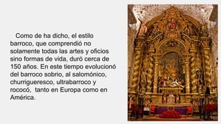 Como de ha dicho, el estilo
barroco, que comprendió no
solamente todas las artes y oficios
sino formas de vida, duró cerca de
150 años. En este tiempo evolucionó
del barroco sobrio, al salomónico,
churrigueresco, ultrabarroco y
rococó, tanto en Europa como en
América.
 