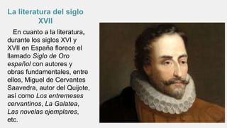 En cuanto a la literatura,
durante los siglos XVI y
XVII en España florece el
llamado Siglo de Oro
español con autores y
obras fundamentales, entre
ellos, Miguel de Cervantes
Saavedra, autor del Quijote,
así como Los entremeses
cervantinos, La Galatea,
Las novelas ejemplares,
etc.
La literatura del siglo
XVII
 