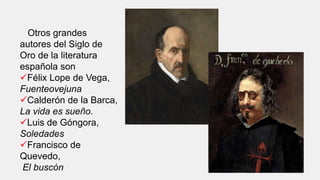 Otros grandes
autores del Siglo de
Oro de la literatura
española son
Félix Lope de Vega,
Fuenteovejuna
Calderón de la Barca,
La vida es sueño.
Luis de Góngora,
Soledades
Francisco de
Quevedo,
El buscón
 