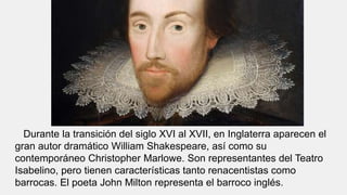 Durante la transición del siglo XVI al XVII, en Inglaterra aparecen el
gran autor dramático William Shakespeare, así como su
contemporáneo Christopher Marlowe. Son representantes del Teatro
Isabelino, pero tienen características tanto renacentistas como
barrocas. El poeta John Milton representa el barroco inglés.
 