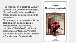 En Francia, en la corte de Luis XIV
figuraban dos grandes dramaturgos,
Pierre Corneille y Jacques Racine,
ambos autores de excelentes obras
dramáticas.
Sin embargo, el monarca también se
deleitaba con las comedias de
Moliére, como Las preciosas
ridículas, El Tartufo o El médico a
palos, representadas en Versalles
con música de quien llevara la ópera
a Francia, Jean Baptiste Lully.
 