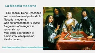 La filosofía moderna
En Francia, Rene Descartes
se convertirá en el padre de la
filosofía moderna.
Con su famosa frase “Pienso,
luego existo” inaugura el
racionalismo.
Más tarde aparecerán el
empirismo, escepticismo,
idealismo, etc.
https://www.biografiasyvidas.com/biografia/d/descartes.htm
 