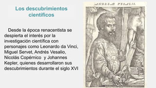 Los descubrimientos
científicos
Desde la época renacentista se
despierta el interés por la
investigación científica con
personajes como Leonardo da Vinci,
Miguel Servet, Andrés Vesalio,
Nicolás Copérnico y Johannes
Kepler, quienes desarrollaron sus
descubrimientos durante el siglo XVI
 