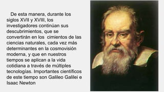 De esta manera, durante los
siglos XVII y XVIII, los
investigadores continúan sus
descubrimientos, que se
convertirán en los cimientos de las
ciencias naturales, cada vez más
determinantes en la cosmovisión
moderna, y que en nuestros
tiempos se aplican a la vida
cotidiana a través de múltiples
tecnologías. Importantes científicos
de este tiempo son Galileo Galilei e
Isaac Newton
 