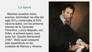 La ópera
Mientras sucedían estos
eventos, terminaban los días del
siglo XVI y comenzaba el XVII,
nacía la ópera, con los primeros
intentos de la Camerata
Florentina, y poco después, con
Orfeo, la primera ópera, cuyo
autor fue Claudio Monteverdi
(1567- 1643) quien presentó
este espectáculo en las
ciudades de Mantua y Venecia.
 