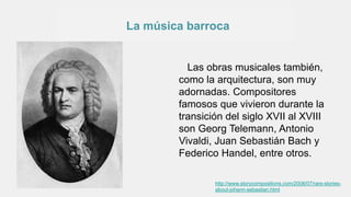 La música barroca
Las obras musicales también,
como la arquitectura, son muy
adornadas. Compositores
famosos que vivieron durante la
transición del siglo XVII al XVIII
son Georg Telemann, Antonio
Vivaldi, Juan Sebastián Bach y
Federico Handel, entre otros.
http://www.storycompositions.com/2008/07/rare-stories-
about-johann-sebastian.html
 
