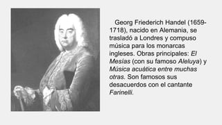 Georg Friederich Handel (1659-
1718), nacido en Alemania, se
trasladó a Londres y compuso
música para los monarcas
ingleses. Obras principales: El
Mesías (con su famoso Aleluya) y
Música acuática entre muchas
otras. Son famosos sus
desacuerdos con el cantante
Farinelli.
 