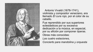 Antonio Vivaldi (1678-1741),
violinista y compositor veneciano, era
llamado El cura rojo, por el color de su
cabello.
Fue reprendido por sus superiores
eclesiásticos por su excesiva
dedicación a la música, en especial,
por su afición por componer óperas.
Obras más conocidas:
Las cuatro estaciones,
Concierto para mandolina y orquesta
 