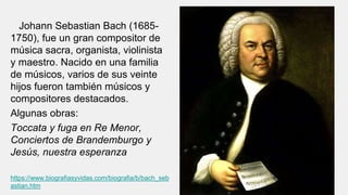 Johann Sebastian Bach (1685-
1750), fue un gran compositor de
música sacra, organista, violinista
y maestro. Nacido en una familia
de músicos, varios de sus veinte
hijos fueron también músicos y
compositores destacados.
Algunas obras:
Toccata y fuga en Re Menor,
Conciertos de Brandemburgo y
Jesús, nuestra esperanza
https://www.biografiasyvidas.com/biografia/b/bach_seb
astian.htm
 