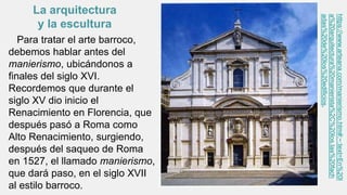 Para tratar el arte barroco,
debemos hablar antes del
manierismo, ubicándonos a
finales del siglo XVI.
Recordemos que durante el
siglo XV dio inicio el
Renacimiento en Florencia, que
después pasó a Roma como
Alto Renacimiento, surgiendo,
después del saqueo de Roma
en 1527, el llamado manierismo,
que dará paso, en el siglo XVII
al estilo barroco.
https://www.arteana.com/manierismo.htm#:~:text=En%20l
a%20arquitectura%20manierista%2C%20los,las%20fach
adas%20de%20los%20edificios.
La arquitectura
y la escultura
 