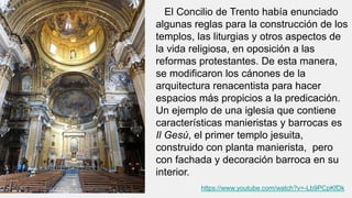 https://www.youtube.com/watch?v=-Lb9PCpKfDk
El Concilio de Trento había enunciado
algunas reglas para la construcción de los
templos, las liturgias y otros aspectos de
la vida religiosa, en oposición a las
reformas protestantes. De esta manera,
se modificaron los cánones de la
arquitectura renacentista para hacer
espacios más propicios a la predicación.
Un ejemplo de una iglesia que contiene
características manieristas y barrocas es
Il Gesú, el primer templo jesuita,
construido con planta manierista, pero
con fachada y decoración barroca en su
interior.
 