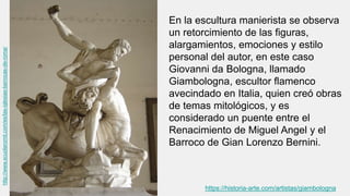 En la escultura manierista se observa
un retorcimiento de las figuras,
alargamientos, emociones y estilo
personal del autor, en este caso
Giovanni da Bologna, llamado
Giambologna, escultor flamenco
avecindado en Italia, quien creó obras
de temas mitológicos, y es
considerado un puente entre el
Renacimiento de Miguel Angel y el
Barroco de Gian Lorenzo Bernini.
http://www.scuolaromit.com/es/las-iglesias-barrocas-de-roma/
https://historia-arte.com/artistas/giambologna
 