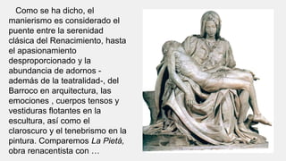 Como se ha dicho, el
manierismo es considerado el
puente entre la serenidad
clásica del Renacimiento, hasta
el apasionamiento
desproporcionado y la
abundancia de adornos -
además de la teatralidad-, del
Barroco en arquitectura, las
emociones , cuerpos tensos y
vestiduras flotantes en la
escultura, así como el
claroscuro y el tenebrismo en la
pintura. Comparemos La Pietá,
obra renacentista con …
 