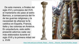 De esta manera, a finales del
siglo XVI y principios del XVII,
el marierismo dio paso al estilo
Barroco, a consecuencia del fin
de las guerras religiosas y la
necesidad de afianzar la fe
católica en España, Francia,
Italia y las colonias en América.
En arquitectura, este estilo
presentó adornos cada vez
más elaborados durante el
siglo XVII y la primera mitad del
s. XVIII
https://wiki.ead.pucv.cl/Scala_Regia_-_Roma_-_Ricardo_Garc%C3%ADa_Vargas
 
