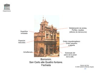 Claseshistoria




                                                                          Multiplicación de aristas,
                                                                              Perfiles, resaltes.
                   Superficie                                             (efectos de claroscuros)
                   ondulada



                 Espacios                                         Orden miguelangelesco
                 reducidos                                           Orden pequeño
                                                                        y gigante



                       Achaflanada                                   Sobresale del
                                                                   plano de la pared
                                                                      de la calle.
                                          Borromini.
                                San Carlo alle Quattro fontane.
                                          Fachada                                          Historia del Arte
                                                                                   © 2006 Guillermo Méndez Zapata
 