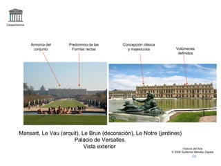 Claseshistoria




                 Armonía del    Predominio de las        Concepción clásica
                  conjunto       Formas rectas             y majestuosa           Volúmenes
                                                                                   definidos




         Mansart, Le Vau (arquit), Le Brun (decoración), Le Notre (jardines)
                               Palacio de Versalles.
                                    Vista exterior                           Historia del Arte
                                                                               © 2006 Guillermo Méndez Zapata
 