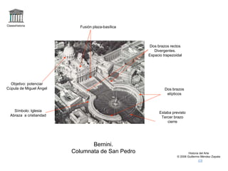 Claseshistoria
                            Fusión plaza-basílica




                                                     Dos brazos rectos
                                                       Divergentes.
                                                    Espacio trapezoidal




  Objetivo: potenciar
Cúpula de Miguel Ángel                                       Dos brazos
                                                              elípticos



    Símbolo: Iglesia                                      Estaba previsto
  Abraza a cristiandad                                     Tercer brazo
                                                              cierre




                                Bernini.
                         Columnata de San Pedro                             Historia del Arte
                                                                    © 2006 Guillermo Méndez Zapata
 