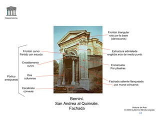 Claseshistoria




                                                                 Frontón triangular
                                                                  roto por la base
                                                                   (claroscuros)



                   Frontón curvo                                    Estructura adintelada
                 Partido con escudo                              engloba arco de medio punto


                   Entablamento
                       curvo                                       Enmarcada
                                                                   Por pilastras


  Pórtico             Dos
antepuesto          columnas
                                                                  Fachada saliente flanqueada
                                                                     por muros cóncavos
                  Escalinata
                   convexa

                                             Bernini.
                                      San Andrea al Quirinale.
                                            Fachada                                    Historia del Arte
                                                                               © 2006 Guillermo Méndez Zapata
 