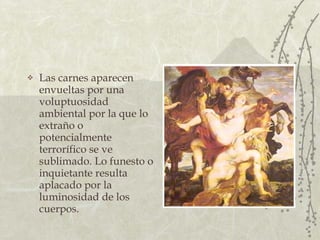 Las carnes aparecen envueltas por una voluptuosidad ambiental por la que lo extraño o potencialmente terrorífico se ve sublimado. Lo funesto o inquietante resulta aplacado por la luminosidad de los cuerpos. 