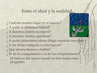 Entre el ideal y la realidad... ¿  Cuál era nuestro lugar en el mundo?  ¿  A quién le debíamos lealtad?  ¿  A nuestros padres europeos?  ¿  A nuestras madres quechuas?  ¿  A quién deberíamos ahora dirigir nuestras oraciones? ¿  A los dioses antiguos o a los nuevos?  ¿  Qué idioma íbamos a hablar?  ¿  El de los conquistados o el de los conquistadores?  El barroco del nuevo mundo se hizo todas estas preguntas. 