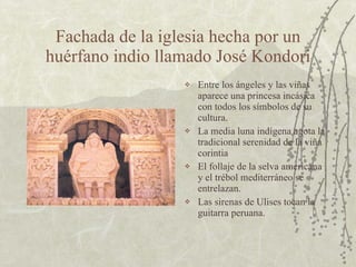 Fachada de la iglesia hecha por un huérfano indio llamado José Kondori Entre los ángeles y las viñas aparece una princesa incásica con todos los símbolos de su cultura.  La media luna indígena agota la tradicional serenidad de la viña corintia El follaje de la selva americana y el trébol mediterráneo se entrelazan. Las sirenas de Ulises tocan la guitarra peruana. 