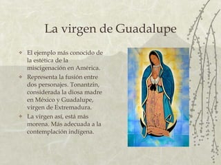 La virgen de Guadalupe El ejemplo más conocido de la estética de la miscigenación en América. Representa la fusión entre dos personajes.  Tonantzin, considerada la diosa madre en México y Guadalupe, virgen de Extremadura.  La virgen así, está más morena. Más adecuada a la contemplación indígena. 