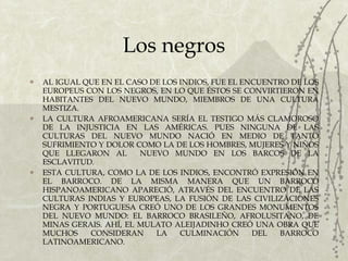 Los negros AL IGUAL QUE EN EL CASO DE LOS INDIOS, FUE EL ENCUENTRO DE LOS EUROPEUS CON LOS NEGROS, EN LO QUE ÉSTOS SE CONVIRTIERON EN HABITANTES DEL NUEVO MUNDO, MIEMBROS DE UNA CULTURA MESTIZA. LA CULTURA AFROAMERICANA SERÍA EL TESTIGO MÁS CLAMOROSO DE LA INJUSTICIA EN LAS AMÉRICAS. PUES NINGUNA DE LAS CULTURAS DEL NUEVO MUNDO NACIÓ EN MEDIO DE TANTO SUFRIMIENTO Y DOLOR COMO LA DE LOS HOMBRES, MUJERES Y NIÑOS QUE LLEGARON AL  NUEVO MUNDO EN LOS BARCOS DE LA ESCLAVITUD. ESTA CULTURA, COMO LA DE LOS INDIOS, ENCONTRÓ EXPRESIÓN EN EL BARROCO. DE LA MISMA MANERA QUE UN BARROCO HISPANOAMERICANO APARECIÓ, ATRAVÉS DEL ENCUENTRO DE LAS CULTURAS INDIAS Y EUROPEAS, LA FUSIÓN DE LAS CIVILIZACIONES NEGRA Y PORTUGUESA CREÓ UNO DE LOS GRANDES MONUMENTOS DEL NUEVO MUNDO: EL BARROCO BRASILEÑO, AFROLUSITANO, DE MINAS GERAIS. AHÍ, EL MULATO ALEIJADINHO CREÓ UNA OBRA QUE MUCHOS CONSIDERAN LA CULMINACIÓN DEL BARROCO LATINOAMERICANO. 