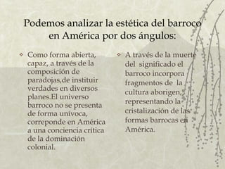 Podemos analizar la estética del barroco en América por dos ángulos: Como forma abierta, capaz, a través de la composición de paradojas,de instituir verdades en diversos planes.El universo barroco no se presenta de forma unívoca, correponde en América a una conciencia crítica de la dominación colonial. A través de la muerte del  significado el barroco incorpora fragmentos de  la cultura aborigen, representando la cristalización de las formas barrocas en América.  