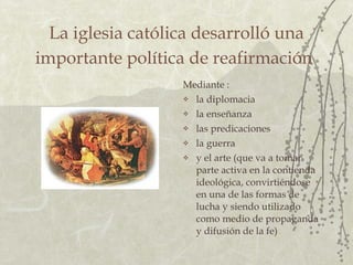 La iglesia católica desarrolló una importante política de reafirmación   Mediante : la diplomacia  la enseñanza  las predicaciones  la guerra  y el arte (que va a tomar parte activa en la contienda ideológica, convirtiéndose en una de las formas de lucha y siendo utilizado como medio de propaganda y difusión de la fe) 