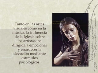 Tanto en las artes visuales como en la música, la influencia de la Iglesia sobre los artistas iba dirigida a emocionar y enardecer la devoción mediante estímulos psicológicos. 