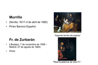 Murrillo
● (Sevilla, 1617–3 de abril de 1682)
● Pintor Barroco Español
“Sagrada familia del pajarito”
Fr. de Zurbarán
● ( Badajoz, 7 de noviembre de 1598 –
Madrid, 27 de agosto de 1664)
● Pintor
“Real Academia de San Fr.”
 